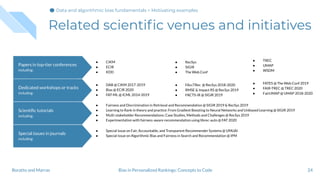 Related scientiﬁc venues and initiatives
24Bias in Personalized Rankings: Concepts to CodeBoratto and Marras
Special issues in journals
including:
Scientiﬁc tutorials
including:
Dedicated workshops or tracks
including:
Papers in top-tier conferences
including:
● RecSys
● SIGIR
● The Web Conf
● TREC
● UMAP
● WSDM
● CIKM
● ECIR
● KDD
● FAccTRec @ RecSys 2018-2020
● RMSE & Impact RS @ RecSys 2019
● FACTS-IR @ SIGIR 2019
● FATES @ The Web Conf 2019
● FAIR-TREC @ TREC 2020
● FairUMAP @ UMAP 2018-2020
● DAB @ CIKM 2017-2019
● Bias @ ECIR 2020
● FAT-ML @ ICML 2014-2019
● Fairness and Discrimination in Retrieval and Recommendation @ SIGIR 2019 & RecSys 2019
● Learning to Rank in theory and practice: From Gradient Boosting to Neural Networks and Unbiased Learning @ SIGIR 2019
● Multi-stakeholder Recommendations: Case Studies, Methods and Challenges @ RecSys 2019
● Experimentation with fairness-aware recommendation using librec-auto @ FAT 2020
● Special Issue on Fair, Accountable, and Transparent Recommender Systems @ UMUAI
● Special Issue on Algorithmic Bias and Fairness in Search and Recommendation @ IPM
Data and algorithmic bias fundamentals > Motivating examples
 