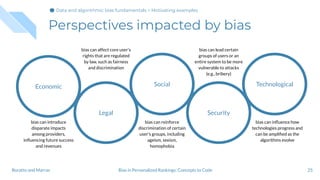 Perspectives impacted by bias
25Bias in Personalized Rankings: Concepts to CodeBoratto and Marras
Economic
Legal
Social
Security
Technological
bias can introduce
disparate impacts
among providers,
inﬂuencing future success
and revenues
bias can affect core user's
rights that are regulated
by law, such as fairness
and discrimination
bias can reinforce
discrimination of certain
user's groups, including
ageism, sexism,
homophobia
bias can lead certain
groups of users or an
entire system to be more
vulnerable to attacks
(e.g., bribery)
bias can inﬂuence how
technologies progress and
can be ampliﬁed as the
algorithms evolve
Data and algorithmic bias fundamentals > Motivating examples
 
