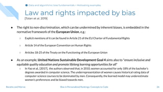 Law and rights impacted by bias
[Tolan et al. 2019]
● The right to non-discrimination, which can be undermined by inherent biases, is embedded in the
normative framework of the European Union, e.g.:
○ Explicit mentions of it can be found in Article 21 of the EU Charter of Fundamental Rights
○ Article 14 of the European Convention on Human Rights
○ Articles 18-25 of the Treaty on the Functioning of the European Union
● As an example, United Nations Sustainable Development Goal 4 aims also to "ensure inclusive and
equitable quality education and promote lifelong learning opportunities for all"
○ In Yao et al,. [2017], the authors observed that, in 2010, women accounted for only 18% of the bachelor’s
degrees awarded in computer science. The underrepresentation of women causes historical rating data of
computer-science courses to be dominated by men. Consequently, the learned model may underestimate
women’s preferences and be biased towards men.
26Bias in Personalized Rankings: Concepts to CodeBoratto and Marras
Data and algorithmic bias fundamentals > Motivating examples
 
