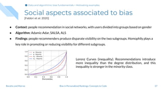 Social aspects associated to bias
[Fabbri et al. 2020]
27Bias in Personalized Rankings: Concepts to CodeBoratto and Marras
● Context: people recommendation in social networks, with users divided into groups based on gender
● Algorithm: Adamic-Adar, SALSA, ALS
● Findings: people recommenders produce disparate visibility on the two subgroups. Homophily plays a
key role in promoting or reducing visibility for different subgroups.
Lorenz Curves (inequality). Recommendations introduce
more inequality than the degree distribution, and this
inequality is stronger in the minority class.
Data and algorithmic bias fundamentals > Motivating examples
 