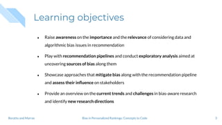 Learning objectives
● Raise awareness on the importance and the relevance of considering data and
algorithmic bias issues in recommendation
● Play with recommendation pipelines and conduct exploratory analysis aimed at
uncovering sources of bias along them
● Showcase approaches that mitigate bias along with the recommendation pipeline
and assess their inﬂuence on stakeholders
● Provide an overview on the current trends and challenges in bias-aware research
and identify new research directions
3Bias in Personalized Rankings: Concepts to CodeBoratto and Marras
 