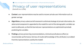 Privacy of user representations
[Resheff et al. 2018]
31Bias in Personalized Rankings: Concepts to CodeBoratto and Marras
● Context: user representations may be used to recover private user information such as
gender and age
● Algorithms: privacy-adversarial framework to eliminate leakage of private information. An
adversarial component is appended to the model for each of the demographic variables we
want to obfuscate, so that the learned user representations are optimized to preclude
predicting the variables
● Findings: privacy preserving recommendations, minimal overall adverse effect on
recommender performance, fairness of results (all knowledge of the attributes is scrubbed
from the representations used by the model)
Data and algorithmic bias fundamentals > Inﬂuenced ethical aspects
 