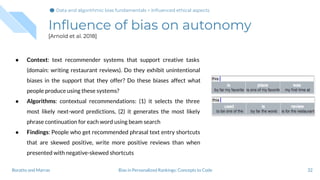 Inﬂuence of bias on autonomy
[Arnold et al. 2018]
32Bias in Personalized Rankings: Concepts to CodeBoratto and Marras
● Context: text recommender systems that support creative tasks
(domain: writing restaurant reviews). Do they exhibit unintentional
biases in the support that they offer? Do these biases affect what
people produce using these systems?
● Algorithms: contextual recommendations: (1) it selects the three
most likely next-word predictions, (2) it generates the most likely
phrase continuation for each word using beam search
● Findings: People who get recommended phrasal text entry shortcuts
that are skewed positive, write more positive reviews than when
presented with negative-skewed shortcuts
Data and algorithmic bias fundamentals > Inﬂuenced ethical aspects
 
