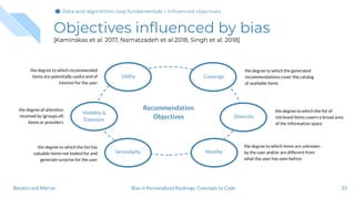 Objectives inﬂuenced by bias
[Kaminskas et al. 2017, Namatzadeh et al 2018, Singh et al. 2018]
33Bias in Personalized Rankings: Concepts to CodeBoratto and Marras
Utility
Recommendation
Objectives
Novelty
Diversity
Coverage
Serendipity
the degree to which recommended
items are potentially useful and of
interest for the user
the degree of attention
received by (groups of)
items or providers
the degree to which the list has
valuable items not looked for and
generate surprise for the user
the degree to which the generated
recommendations cover the catalog
of available items
the degree to which the list of
retrieved items covers a broad area
of the information space
the degree to which items are unknown
by the user and/or are different from
what the user has seen before
Visibility &
Exposure
Data and algorithmic bias fundamentalsData and algorithmic bias fundamentals > Inﬂuenced objectives
 