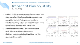 Impact of bias on utility
[Fu et al. 2020]
34Bias in Personalized Rankings: Concepts to CodeBoratto and Marras
● Context: study recommendation performance according
to the level of activity of users. Inactive users are more
susceptible to unsatisfactory recommendations
(insufﬁcient training data) + recommendations are biased
by the training records of more active users.
● Algorithm: explainable CF + re-ranking to balance
predictions and group/individual fairness
● Findings: reduce disparity in utility while preserving
recommendation quality
Data and algorithmic bias fundamentalsData and algorithmic bias fundamentals > Inﬂuenced objectives
 
