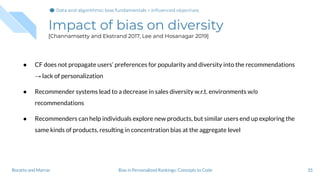 Impact of bias on diversity
[Channamsetty and Ekstrand 2017, Lee and Hosanagar 2019]
● CF does not propagate users’ preferences for popularity and diversity into the recommendations
→ lack of personalization
● Recommender systems lead to a decrease in sales diversity w.r.t. environments w/o
recommendations
● Recommenders can help individuals explore new products, but similar users end up exploring the
same kinds of products, resulting in concentration bias at the aggregate level
35Bias in Personalized Rankings: Concepts to CodeBoratto and Marras
Data and algorithmic bias fundamentalsData and algorithmic bias fundamentals > Inﬂuenced objectives
 