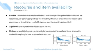 Recourse and item availability
[Dean et al. 2020]
37Bias in Personalized Rankings: Concepts to CodeBoratto and Marras
Data and algorithmic bias fundamentalsData and algorithmic bias fundamentals > Inﬂuenced objectives
● Context: The amount of recourse available to a user is the percentage of unseen items that are
reachable (user-centric perspective). The availability of items in a recommender system is the
percentage of items that are reachable by some user (item-centric perspective).
● Algorithms: Linear preference models (SLIM and MF)
● Findings: unavailable items are systematically less popular than available items. Users with
smaller history lengths have more available recourse
 