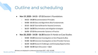Outline and scheduling
● Nov 19, 2020 - 14:15 - 17:15 Session I: Foundations
○ 14:15 - 14:30 Recommendation Principles
○ 14:30 - 15:15 Data and Algorithmic Bias Fundamentals
○ 15:15 - 16:15 Tutorial Break for Awards Ceremony
○ 16:15 - 16:50 Discrimination and mitigation strategies
○ 16:50 - 17:15 Recommender Systems in Practice
● Nov 20, 2020 - 14:30 - 16:30 Session II: Hands-on Case Studies
○ 14:30 - 15:20 Extensive Investigation on Item Popularity Bias
○ 15:30 - 16:10 Extensive Investigation on Item Provider Fairness
○ 16:10 - 16:20 Research Challenges and Emerging Opportunities
○ 16:20 - 16:30 Open Discussion + Q&A
All times are displayed in conference local time (CET - UTC +01:00)
4Bias in Personalized Rankings: Concepts to CodeBoratto and Marras
 