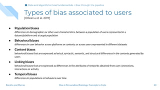 Types of bias associated to users
[Olteanu et al. 2017]
● Population biases
differences in demographics or other user characteristics, between a population of users represented in a
dataset/platform and a target population
● Behavioral biases
differences in user behavior across platforms or contexts, or across users represented in different datasets
● Content biases
behavioral biases that are expressed as lexical, syntactic, semantic, and structural differences in the contents generated by
users
● Linking biases
behavioral biases that are expressed as differences in the attributes of networks obtained from user connections,
interactions or activity
● Temporal biases
differences in populations or behaviors over time
40Bias in Personalized Rankings: Concepts to CodeBoratto and Marras
Data and algorithmic bias fundamentalsData and algorithmic bias fundamentals > Bias through the pipeline
 