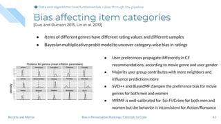 Bias affecting item categories
[Guo and Dunson 2015, Lin et al. 2019]
● Items of different genres have different rating values and different samples
● Bayesian multiplicative probit model to uncover category-wise bias in ratings
43Bias in Personalized Rankings: Concepts to CodeBoratto and Marras
● User preferences propagate differently in CF
recommendations, according to movie genre and user gender
● Majority user group contributes with more neighbors and
inﬂuence predictions more
● SVD++ and BiasedMF dampen the preference bias for movie
genres for both men and women
● WRMF is well-calibrated for Sci-Fi/Crime for both men and
women but the behavior is inconsistent for Action/Romance
Data and algorithmic bias fundamentalsData and algorithmic bias fundamentals > Bias through the pipeline
 