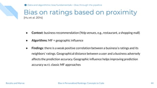 Bias on ratings based on proximity
[Hu et al. 2014]
44Bias in Personalized Rankings: Concepts to CodeBoratto and Marras
● Context: business recommendation (Yelp venues, e.g., restaurant, a shopping mall)
● Algorithms: MF + geographic inﬂuence
● Findings: there is a weak positive correlation between a business’s ratings and its
neighbors’ ratings. Geographical distance between a user and a business adversely
affects the prediction accuracy. Geographic inﬂuence helps improving prediction
accuracy w.r.t. classic MF approaches
Data and algorithmic bias fundamentalsData and algorithmic bias fundamentals > Bias through the pipeline
 