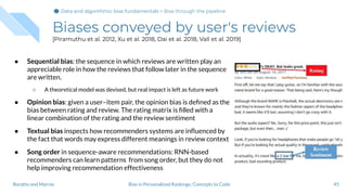 Biases conveyed by user's reviews
[Piramuthu et al. 2012, Xu et al. 2018, Dai et al. 2018, Vall et al. 2019]
● Sequential bias: the sequence in which reviews are written play an
appreciable role in how the reviews that follow later in the sequence
are written.
○ A theoretical model was devised, but real impact is left as future work
● Opinion bias: given a user–item pair, the opinion bias is deﬁned as the
bias between rating and review. The rating matrix is ﬁlled with a
linear combination of the rating and the review sentiment
● Textual bias inspects how recommenders systems are inﬂuenced by
the fact that words may express different meanings in review context
● Song order in sequence-aware recommendations: RNN-based
recommenders can learn patterns from song order, but they do not
help improving recommendation effectiveness
45Bias in Personalized Rankings: Concepts to CodeBoratto and Marras
Data and algorithmic bias fundamentalsData and algorithmic bias fundamentals > Bias through the pipeline
 