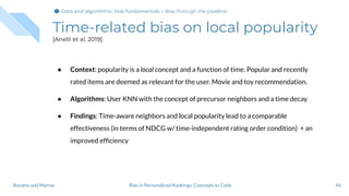Time-related bias on local popularity
[Anelli et al. 2019]
46Bias in Personalized Rankings: Concepts to CodeBoratto and Marras
● Context: popularity is a local concept and a function of time. Popular and recently
rated items are deemed as relevant for the user. Movie and toy recommendation.
● Algorithms: User KNN with the concept of precursor neighbors and a time decay
● Findings: Time-aware neighbors and local popularity lead to a comparable
effectiveness (in terms of NDCG w/ time-independent rating order condition) + an
improved efﬁciency
Data and algorithmic bias fundamentalsData and algorithmic bias fundamentals > Bias through the pipeline
 