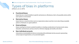 Types of bias in platforms
[Olteanu et al. 2017]
● Functional biases
biases that are a result of platform-speciﬁc mechanisms or affordances, that is, the possible actions within
each system or environment
● Normative biases
biases that are a result of written norms or expectations about unwritten norms describing acceptable
patterns of behavior on a given platform
● External biases
biases resulting from factors outside the platform, including considerations of socioeconomic status,
education, social pressure, privacy concerns, interests, language, personality, and culture
● Non-individual accounts
interactions on social platforms that are not produced by individuals, but by accounts representing
various types of organizations, or by automated agents
47Bias in Personalized Rankings: Concepts to CodeBoratto and Marras
Data and algorithmic bias fundamentalsData and algorithmic bias fundamentals > Bias through the pipeline
 