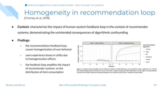 ● Context: characterize the impact of human-system feedback loop in the context of recommender
systems, demonstrating the unintended consequences of algorithmic confounding
● Findings:
○ the recommendation feedback loop
causes homogenization of user behavior
○ users experience losses in utility due
to homogenization effects
○ the feedback loop ampliﬁes the impact
of recommender systems on the
distribution of item consumption
Homogeneity in recommendation loop
[Chaney et al. 2018]
49Bias in Personalized Rankings: Concepts to CodeBoratto and Marras
Data and algorithmic bias fundamentalsData and algorithmic bias fundamentals > Bias through the pipeline
 