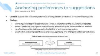 Anchoring preferences to suggestions
[Adomavicius et al 2013]
● Context: explore how consumer preferences are impacted by predictions of recommender systems
● Findings:
○ the rating presented by a recommender serves as an anchor for the consumer’s preference
○ viewers’ preference ratings can be signiﬁcantly inﬂuenced by the recommendation received
○ the effect is sensitive to the perceived reliability of a recommender system
○ the effect of anchoring is continuous and linear, operating over a range of system perturbations
50Bias in Personalized Rankings: Concepts to CodeBoratto and Marras
Data and algorithmic bias fundamentalsData and algorithmic bias fundamentals > Bias through the pipeline
 