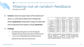 Missing-not-at-random feedback
[Pradel et al. 2012]
● Context: study two major biases of the selection of
items, i.e., some items obtain more ratings than
others (popularity) and positive ratings are observed
more frequently than negative ratings (positivity)
● Findings:
○ considering missing data as a form of negative
feedback during training may improve performances
○ ...but it can be misleading when testing, favoring
popularity more than user preferences
51Bias in Personalized Rankings: Concepts to CodeBoratto and Marras
Data and algorithmic bias fundamentalsData and algorithmic bias fundamentals > Bias through the pipeline
 