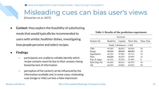 Misleading cues can bias user's views
[Elsweiler et al. 2017]
● Context: they explore the feasibility of substituting
meals that would typically be recommended to
users with similar, healthier dishes, investigating
how people perceive and select recipes
● Findings:
○ participants are unable to reliably identify which
recipe contains most fat due to their answers being
biased by lack of information
○ perception of fat content can be inﬂuenced by the
information available and, in some cases, misleading
cues (image or title) can bias a false impression
52Bias in Personalized Rankings: Concepts to CodeBoratto and Marras
Data and algorithmic bias fundamentalsData and algorithmic bias fundamentals > Bias through the pipeline
 