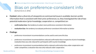 Bias on preference-consistent info
[Schwind et al. 2012]
● Context: when a diversity of viewpoints on controversial issues is available, learners prefer
information that is consistent with their prior preferences; so, they investigated the role of two
potential moderators (prior knowledge; cooperation vs. competition) on:
○ conﬁrmation bias: the tendency to select more preference-consistent information
○ evaluation bias: the tendency to evaluate preference-consistent information as better
● Findings:
○ preference-inconsistent recommendations can be used to overcome this bias
○ preference-inconsistent recommendations reduced conﬁrmation bias irrespective of prior knowledge;
evaluation bias was only reduced for participants with no prior knowledge
○ preference-inconsistent recommendations led to reduced conﬁrmation bias under cooperation and
under competition; evaluation bias was only reduced under cooperation.
54Bias in Personalized Rankings: Concepts to CodeBoratto and Marras
Data and algorithmic bias fundamentalsData and algorithmic bias fundamentals > Bias through the pipeline
 
