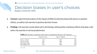 Decision biases in user's choices
[Teppan and Zanker 2015]
● Context: experimental analysis of the impact of different decision biases like decoy or position
effects, as well as risk aversion in positive decision frames
● Findings: risk aversion can be observed in all settings, while position and decoy effects only play a role
when risk aversion is not too predominant
55Bias in Personalized Rankings: Concepts to CodeBoratto and Marras
Data and algorithmic bias fundamentalsData and algorithmic bias fundamentals > Bias through the pipeline
 