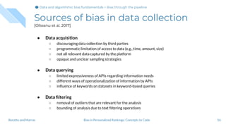 Sources of bias in data collection
[Olteanu et al. 2017]
● Data acquisition
○ discouraging data collection by third parties
○ programmatic limitation of access to data (e.g., time, amount, size)
○ not all relevant data captured by the platform
○ opaque and unclear sampling strategies
● Data querying
○ limited expressiveness of APIs regarding information needs
○ different ways of operationalization of information by APIs
○ inﬂuence of keywords on datasets in keyword-based queries
● Data ﬁltering
○ removal of outliers that are relevant for the analysis
○ bounding of analysis due to text ﬁltering operations
56Bias in Personalized Rankings: Concepts to CodeBoratto and Marras
Data and algorithmic bias fundamentalsData and algorithmic bias fundamentals > Bias through the pipeline
 