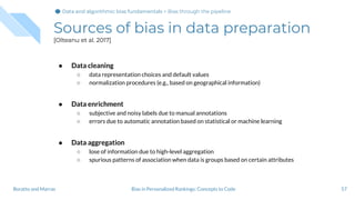 Sources of bias in data preparation
[Olteanu et al. 2017]
● Data cleaning
○ data representation choices and default values
○ normalization procedures (e.g., based on geographical information)
● Data enrichment
○ subjective and noisy labels due to manual annotations
○ errors due to automatic annotation based on statistical or machine learning
● Data aggregation
○ lose of information due to high-level aggregation
○ spurious patterns of association when data is groups based on certain attributes
57Bias in Personalized Rankings: Concepts to CodeBoratto and Marras
Data and algorithmic bias fundamentalsData and algorithmic bias fundamentals > Bias through the pipeline
 