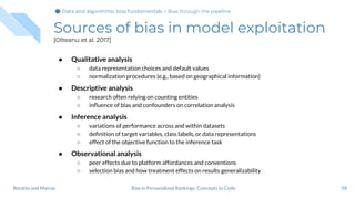 Sources of bias in model exploitation
[Olteanu et al. 2017]
● Qualitative analysis
○ data representation choices and default values
○ normalization procedures (e.g., based on geographical information)
● Descriptive analysis
○ research often relying on counting entities
○ inﬂuence of bias and confounders on correlation analysis
● Inference analysis
○ variations of performance across and within datasets
○ deﬁnition of target variables, class labels, or data representations
○ effect of the objective function to the inference task
● Observational analysis
○ peer effects due to platform affordances and conventions
○ selection bias and how treatment effects on results generalizability
58Bias in Personalized Rankings: Concepts to CodeBoratto and Marras
Data and algorithmic bias fundamentalsData and algorithmic bias fundamentals > Bias through the pipeline
 