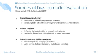 Sources of bias in model evaluation
[Olteanu et al. 2017, Bellogín et al. 2017]
● Evaluation data selection
○ imbalances of data samples due to their popularity
○ sensitivity to the ratio of the test ratings versus the added non-relevant items
● Metrics selection
○ inﬂuence of choice of metrics on research study takeaways
○ accounting domain impact throughout performance assessment
● Result assessment and interpretation
○ traces and patterns changing with context
○ going beyond studies evaluated on a single dataset or method
59Bias in Personalized Rankings: Concepts to CodeBoratto and Marras
Data and algorithmic bias fundamentalsData and algorithmic bias fundamentals > Bias through the pipeline
 