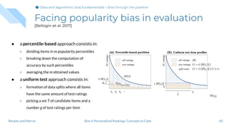 Facing popularity bias in evaluation
[Bellogín et al. 2017]
60Bias in Personalized Rankings: Concepts to CodeBoratto and Marras
● a percentile-based approach consists in:
○ dividing items in m popularity percentiles
○ breaking down the computation of
accuracy by such percentiles
○ averaging the m obtained values
● a uniform test approach consists in:
○ formation of data splits where all items
have the same amount of test ratings
○ picking a set T of candidate items and a
number g of test ratings per item
Data and algorithmic bias fundamentalsData and algorithmic bias fundamentals > Bias through the pipeline
 