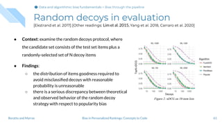 Random decoys in evaluation
[Ekstrand et al. 2017] [Other readings: Lim et al. 2015, Yang et al. 2018, Carraro et al. 2020]
● Context: examine the random decoys protocol, where
the candidate set consists of the test set items plus a
randomly-selected set of N decoy items
● Findings:
○ the distribution of items goodness required to
avoid misclassiﬁed decoys with reasonable
probability is unreasonable
○ there is a serious discrepancy between theoretical
and observed behavior of the random decoy
strategy with respect to popularity bias
61Bias in Personalized Rankings: Concepts to CodeBoratto and Marras
Data and algorithmic bias fundamentalsData and algorithmic bias fundamentals > Bias through the pipeline
 