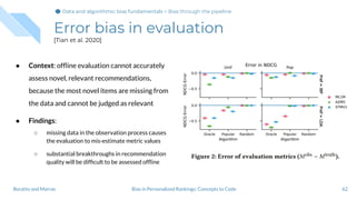 Error bias in evaluation
[Tian et al. 2020]
● Context: ofﬂine evaluation cannot accurately
assess novel, relevant recommendations,
because the most novel items are missing from
the data and cannot be judged as relevant
● Findings:
○ missing data in the observation process causes
the evaluation to mis-estimate metric values
○ substantial breakthroughs in recommendation
quality will be difﬁcult to be assessed ofﬂine
62Bias in Personalized Rankings: Concepts to CodeBoratto and Marras
Data and algorithmic bias fundamentalsData and algorithmic bias fundamentals > Bias through the pipeline
 
