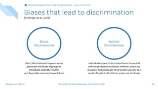 Biases that lead to discrimination
[Mehrabi et al. 2019]
64Bias in Personalized Rankings: Concepts to CodeBoratto and Marras
Direct
Discrimination
direct discrimination happens when
protected attributes of groups or
individuals explicitly result in
non-favorable outcomes toward them
Indirect
Discrimination
individuals appear to be treated based on neutral
and non-protected attributes; however, protected
groups or individuals get to be treated unjustly as a
result of implicit effects from protected attributes
Data and algorithmic bias fundamentalsData and algorithmic bias fundamentalsData and algorithmic bias fundamentals > Discrimination
 