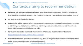Contextualizing to recommendation
● Individual and sub-group discrimination are very challenging to assess: user similarity at individual
level should be on intrinsic properties that characterize the users and not based on behavioral aspects
● No study so far in the RecSys domain
● Advances in ranking systems, where recommendation approaches can draw from: [Zehlike et al. 2017, Celis
et al. 2017, Biega et al. 2018, Lahoti et al. 2019, Yada et al. 2019, Singh and Joachims 2019, Kuhlman et al. 2019, Zehlike and
Castillo 2020, Ramos and Boratto 2020a, Diaz et al. 2020]
● For much more, see the "Fairness & Discrimination in Retrieval & Recommendation" tutorial at
https://fair-ia.ekstrandom.net/sigir2019-slides.pdf
● Group discrimination is much more common (e.g., how do the generated recommendation reﬂect the
needs of consumers/providers of different genders?)
66Bias in Personalized Rankings: Concepts to CodeBoratto and Marras
Data and algorithmic bias fundamentalsData and algorithmic bias fundamentalsData and algorithmic bias fundamentals > Discrimination
 