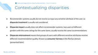 Contextualizing disparities
● Recommender systems usually do not receive as input any sensitive attribute of the user, so
disparate treatment is usually not considered
● Disparate impact usually does not affect recommender systems: two users of different
genders with the same ratings for the same items, usually receive the same recommendations
● Disparate mistreatment means that groups of users with different sensitive attributes receive
different recommendation quality. Known as consumer fairness in the RecSys domain
(presented later)
68Bias in Personalized Rankings: Concepts to CodeBoratto and Marras
Data and algorithmic bias fundamentalsData and algorithmic bias fundamentalsData and algorithmic bias fundamentals > Discrimination
 