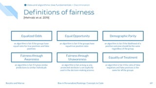 Deﬁnitions of fairness
[Mehrabi et al. 2019]
69Bias in Personalized Rankings: Concepts to CodeBoratto and Marras
Equalized Odds
an algorithm is fair if the groups have
equal rates for true positives and false
positives
Fairness through
Awareness
an algorithm is fair if it gives similar
predictions to similar individuals
Equal Opportunity
an algorithm is fair if the groups have
equal true positive rates
Fairness through
Unawareness
an algorithm is fair as long as any
protected attribute is not explicitly
used in the decision-making process
Demographic Parity
an algorithm is fair if the likelihood of a
positive outcome should be the same
regardless of the group
Equality of Treatment
an algorithm is fair if the ratio of false
negatives and false positives is the
same for all the groups
Data and algorithmic bias fundamentalsData and algorithmic bias fundamentalsData and algorithmic bias fundamentals > Discrimination
 