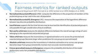 Fairness metrics for ranked outputs
[Yang and Stoyanovich 2017, Farnadi et al. 2018, Sonboli et al. 2019, Deldjoo et al. 2020]
● Normalized discounted difference (rND) computes the difference in the proportion of members of the
protected group at top-i and in the over-all population
● Normalized discounted KL-divergence (rKL) measures the expectation of the logarithmic difference
between two discrete probability distributions
● Local fairness supports the fact that fairness may be local and the identiﬁcation of protected groups is
only possible through consideration of local conditions
● Non-parity unfairness measures the absolute difference between the overall average ratings of users
belonging to the unprotected and protected groups
● Value unfairness measures the inconsistency in signed estimation error across the protected and
unprotected groups (becomes larger when predictions for one group are overestimated)
● Absolute unfairness measures the inconsistency in absolute estimation error across user groups
(becomes large if one group consistently receives more accurate recommendations)
● Csiszar generalized measure of divergence compares the probability distribution of the model
performance and a fair probability distribution
70Bias in Personalized Rankings: Concepts to CodeBoratto and Marras
Data and algorithmic bias fundamentalsData and algorithmic bias fundamentalsData and algorithmic bias fundamentals > Discrimination
 