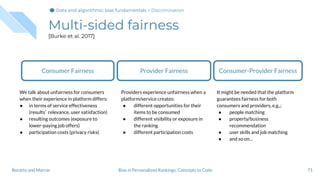 Multi-sided fairness
[Burke et al. 2017]
71Bias in Personalized Rankings: Concepts to CodeBoratto and Marras
Consumer-Provider Fairness
It might be needed that the platform
guarantees fairness for both
consumers and providers, e.g.,:
● people matching
● property/business
recommendation
● user skills and job matching
● and so on...
Consumer Fairness
We talk about unfairness for consumers
when their experience in platform differs:
● in terms of service effectiveness
(results’ relevance, user satisfaction)
● resulting outcomes (exposure to
lower-paying job offers)
● participation costs (privacy risks)
Provider Fairness
Providers experience unfairness when a
platform/service creates:
● different opportunities for their
items to be consumed
● different visibility or exposure in
the ranking
● different participation costs
Data and algorithmic bias fundamentalsData and algorithmic bias fundamentalsData and algorithmic bias fundamentals > Discrimination
 