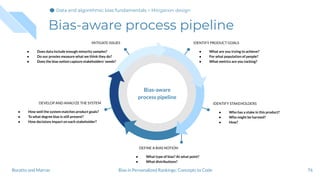 Bias-aware process pipeline
76
IDENTIFY PRODUCT GOALS
● What are you trying to achieve?
● For what population of people?
● What metrics are you tacking?
MITIGATE ISSUES
● Does data include enough minority samples?
● Do our proxies measure what we think they do?
● Does the bias notion capture stakeholders’ needs?
IDENTIFY STAKEHOLDERS
● Who has a stake in this product?
● Who might be harmed?
● How?
DEVELOP AND ANALYZE THE SYSTEM
● How well the system matches product goals?
● To what degree bias is still present?
● How decisions impact on each stakeholder?
DEFINE A BIAS NOTION
● What type of bias? At what point?
● What distributions?
Bias-aware
process pipeline
Bias in Personalized Rankings: Concepts to CodeBoratto and Marras
Data and algorithmic bias fundamentalsData and algorithmic bias fundamentalsData and algorithmic bias fundamentals > Mitigation design
 