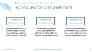 Techniques for bias treatment
77
Pre-processing
before model training
In-processing
during model training
Post-processing
after model training
Pre-processing techniques try to
transform the data so that the
bias is mitigated. If the algorithm
is allowed to modify the training
data, pre-processing can be used
In-processing techniques try to
modify learning algorithms to
mitigate bias during training process.
If it is allowed to change the learning
procedure, in-processing can be used
Post-processing is performed by
re-ranking items of the lists obtained
after model training. If the algorithm
can treat the learned model as a black
box, post-processing can be used
Bias in Personalized Rankings: Concepts to CodeBoratto and Marras
Data and algorithmic bias fundamentalsData and algorithmic bias fundamentalsData and algorithmic bias fundamentals > Mitigation design
 