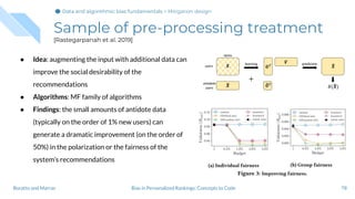 Sample of pre-processing treatment
[Rastegarpanah et al. 2019]
● Idea: augmenting the input with additional data can
improve the social desirability of the
recommendations
● Algorithms: MF family of algorithms
● Findings: the small amounts of antidote data
(typically on the order of 1% new users) can
generate a dramatic improvement (on the order of
50%) in the polarization or the fairness of the
system’s recommendations
78Bias in Personalized Rankings: Concepts to CodeBoratto and Marras
Data and algorithmic bias fundamentalsData and algorithmic bias fundamentalsData and algorithmic bias fundamentals > Mitigation design
 