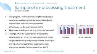 Sample of in-processing treatment
[Beutel et al. 2019]
● Idea: propose a metric for measuring fairness based on
pairwise comparisons and devise a correlation-based
regularization approach to improve model
performance for the given fairness metric
● Algorithms: learning-to-rank (e.g., point- and pair-wise)
● Findings: while the regularization decreases the
pairwise accuracy of the non-subgroup items, it closes
the gap in the inter-group pairwise fairness, resulting in
only a 2.6% advantage for non-subgroup items in
inter-group pairwise fairness, down from 35.6%
79Bias in Personalized Rankings: Concepts to CodeBoratto and Marras
Data and algorithmic bias fundamentalsData and algorithmic bias fundamentalsData and algorithmic bias fundamentals > Mitigation design
 