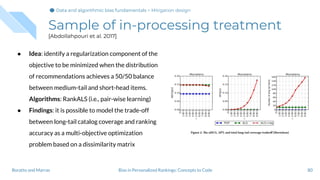 Sample of in-processing treatment
[Abdollahpouri et al. 2017]
● Idea: identify a regularization component of the
objective to be minimized when the distribution
of recommendations achieves a 50/50 balance
between medium-tail and short-head items.
Algorithms: RankALS (i.e., pair-wise learning)
● Findings: it is possible to model the trade-off
between long-tail catalog coverage and ranking
accuracy as a multi-objective optimization
problem based on a dissimilarity matrix
80Bias in Personalized Rankings: Concepts to CodeBoratto and Marras
Data and algorithmic bias fundamentalsData and algorithmic bias fundamentalsData and algorithmic bias fundamentals > Mitigation design
 