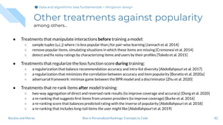 Other treatments against popularity
among others...
● Treatments that manipulate interactions before training a model:
○ sample tuples (u,i, j) where i is less popular than j for pair-wise learning [Jannach et al. 2014]
○ remove popular items, simulating situations in which these items are missing [Cremonesi et al. 2014]
○ detect and ﬁx noisy ratings by characterizing items and users by their proﬁles [Toledo et al. 2015]
● Treatments that regularize the loss function score during training:
○ a regularization that balance recommendation accuracy and intra-list diversity [Abdollahpouri et al. 2017]
○ a regularization that minimizes the correlation between accuracy and item popularity [Boratto et al. 2020a]
○ adversarial framework: minimax game between the BPR model and a discriminator [Zhu et al. 2020]
● Treatments that re-rank items after model training:
○ two-way aggregation of direct and reversed rank results (to improve coverage and accuracy) [Dong et al. 2020]
○ a re-ranking that suggests ﬁrst items from unseen providers (to improve coverage) [Burke et al. 2016]
○ a re-ranking score that balances predicted rating with the inverse of popularity [Abdollahpouri et al. 2018]
○ a re-ranking that includes long-tail items the user might like [Abdollahpouri et al. 2019]
82Bias in Personalized Rankings: Concepts to CodeBoratto and Marras
Data and algorithmic bias fundamentalsData and algorithmic bias fundamentalsData and algorithmic bias fundamentals > Mitigation design
 
