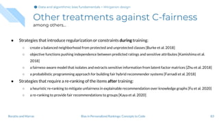 Other treatments against C-fairness
among others...
● Strategies that introduce regularization or constraints during training:
○ create a balanced neighborhood from protected and unprotected classes [Burke et al. 2018]
○ objective functions pushing independence between predicted ratings and sensitive attributes [Kamishima et al.
2018]
○ a fairness-aware model that isolates and extracts sensitive information from latent factor matrices [Zhu et al. 2018]
○ a probabilistic programming approach for building fair hybrid recommender systems [Farnadi et al. 2018]
● Strategies that require a re-ranking of the items after training:
○ a heuristic re-ranking to mitigate unfairness in explainable recommendation over knowledge graphs [Fu et al. 2020]
○ a re-ranking to provide fair recommendations to groups [Kaya et al. 2020]
83Bias in Personalized Rankings: Concepts to CodeBoratto and Marras
Data and algorithmic bias fundamentalsData and algorithmic bias fundamentalsData and algorithmic bias fundamentals > Mitigation design
 