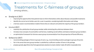 Treatments for C-fairness of groups
among others...
● Stratigi et al. 2017:
○ improving the opportunities that patients have to inform themselves online about diseases and possible treatments
○ identify the correct set of similar users for a user in question, considering health information and ratings
○ a fairness-aware recommendation model of items that are relevant and satisfy the majority of the group members
● Lin et al. 2017:
○ maximize the satisfaction of each group member while minimizing the unfairness between them
○ introduce two concepts of social welfare and fairness, modeling overall utilities and balance between group members
○ an optimization framework for fairness-aware group recommendation from the perspective of Pareto Efﬁciency
● Serbos et al. 2017:
○ recommending packages of items to groups of users, e.g., recommending vacation packages to groups of tourists
○ fair in the sense that every group member is satisﬁed by a sufﬁcient number of items in the package
○ propose greedy algorithms that ﬁnd approximate solutions to meet a better trade-off within reasonable time
84Bias in Personalized Rankings: Concepts to CodeBoratto and Marras
Data and algorithmic bias fundamentalsData and algorithmic bias fundamentalsData and algorithmic bias fundamentals > Mitigation design
 
