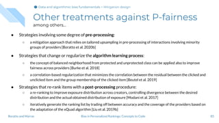 Other treatments against P-fairness
among others...
● Strategies involving some degree of pre-processing:
○ a mitigation approach that relies on tailored upsampling in pre-processing of interactions involving minority
groups of providers [Boratto et al. 2020b]
● Strategies that change or regularize the algorithm learning process:
○ the concept of balanced neighborhood from protected and unprotected class can be applied also to improve
fairness across providers [Burke et al. 2018]
○ a correlation-based regularization that minimizes the correlation between the residual between the clicked and
unclicked item and the group membership of the clicked item [Beutel et al. 2019]
● Strategies that re-rank items with a post-processing procedure:
○ a re-ranking to improve exposure distribution across creators, controlling divergence between the desired
distribution and the actual obtained distribution of exposure [Modani et al. 2017]
○ iteratively generate the ranking list by trading off between accuracy and the coverage of the providers based on
the adaptation of the xQuad algorithm [Liu et al. 2019b]
85Bias in Personalized Rankings: Concepts to CodeBoratto and Marras
Data and algorithmic bias fundamentalsData and algorithmic bias fundamentalsData and algorithmic bias fundamentals > Mitigation design
 