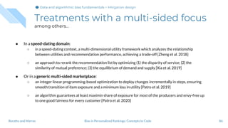 Treatments with a multi-sided focus
among others...
● In a speed-dating domain:
○ in a speed-dating context, a multi-dimensional utility framework which analyzes the relationship
between utilities and recommendation performance, achieving a trade-off [Zheng et al. 2018]
○ an approach to rerank the recommendation list by optimizing (1) the disparity of service; (2) the
similarity of mutual preference; (3) the equilibrium of demand and supply [Xia et al. 2019]
● Or in a generic multi-sided marketplace:
○ an integer linear programming-based optimization to deploy changes incrementally in steps, ensuring
smooth transition of item exposure and a minimum loss in utility [Patro et al. 2019]
○ an algorithm guarantees at least maximin share of exposure for most of the producers and envy-free up
to one good fairness for every customer [Patro et al. 2020]
86Bias in Personalized Rankings: Concepts to CodeBoratto and Marras
Data and algorithmic bias fundamentalsData and algorithmic bias fundamentalsData and algorithmic bias fundamentals > Mitigation design
 