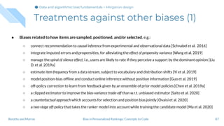 Treatments against other biases (1)
● Biases related to how items are sampled, positioned, and/or selected, e.g.:
○ connect recommendation to causal inference from experimental and observational data [Schnabel et al. 2016]
○ integrate imputed errors and propensities, for alleviating the effect of propensity variance [Wang et al. 2019]
○ manage the spiral of silence effect, i.e., users are likely to rate if they perceive a support by the dominant opinion [Liu
D. et al. 2019a]
○ estimate item frequency from a data stream, subject to vocabulary and distribution shifts [Yi et al. 2019]
○ model position-bias ofﬂine and conduct online inference without position information [Guo et al. 2019]
○ off-policy correction to learn from feedback given by an ensemble of prior model policies [Chen et al. 2019a]
○ a clipped estimator to improve the bias-variance trade-off than w.r.t. unbiased estimator [Saito et al. 2020]
○ a counterfactual approach which accounts for selection and position bias jointly [Ovaisi et al. 2020]
○ a two-stage off-policy that takes the ranker model into account while training the candidate model [Ma et al. 2020]
87Bias in Personalized Rankings: Concepts to CodeBoratto and Marras
Data and algorithmic bias fundamentalsData and algorithmic bias fundamentalsData and algorithmic bias fundamentals > Mitigation design
 