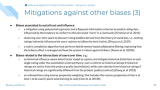Mitigations against other biases (3)
● Biases associated to social trust and inﬂuence:
○ a mitigation using polynomial regression and a Bayesian information criterion to predict ratings less
inﬂuenced by the tendency to conform to the perceived “norm” in a community [Krishnan et al. 2014]
○ clustering user-item space to discover rating bubbles derived from the theory of social bias, i.e., existing
ratings indirectly inﬂuences the users' opinion to follow the herd instinct [Divyaa et al. 2019]
○ a matrix completion algorithm that performs hybrid memory-based collaborative ﬁltering, improving how
the bribery effect is managed and how the system is robust against bribery [Ramos et al. 2020b]
● Biases related to the interactions of users over time, e.g.:
○ an historical inﬂuence-aware latent factor model to capture and mitigate historical distortions in each
single rating under the assimilation-contrast theory: users conform to historical ratings if historical
ratings are not far from the product quality (assimilation), while users deviate from historical ratings if
historical ratings are signiﬁcantly different from the product quality (contrast) [Zhang et al. 2018]
○ an unbiased loss using inverse propensity weighting, that includes the recency propensity of item x at
time t, to be used in point-wise learning to rank [Chen et al. 2019b]
89Bias in Personalized Rankings: Concepts to CodeBoratto and Marras
Data and algorithmic bias fundamentalsData and algorithmic bias fundamentalsData and algorithmic bias fundamentals > Mitigation design
 
