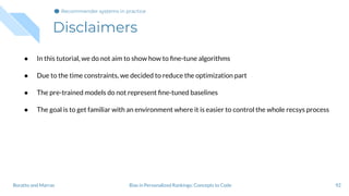 Disclaimers
92Bias in Personalized Rankings: Concepts to CodeBoratto and Marras
● In this tutorial, we do not aim to show how to ﬁne-tune algorithms
● Due to the time constraints, we decided to reduce the optimization part
● The pre-trained models do not represent ﬁne-tuned baselines
● The goal is to get familiar with an environment where it is easier to control the whole recsys process
Recommender systems in practice
 